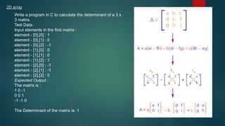 2D array
Write a program in C to calculate the determinant of a 3 x
3 matrix.
Test Data :
Input elements in the first matrix :
element - [0],[0] : 1
element - [0],[1] : 0
element - [0],[2] : -1
element - [1],[0] : 0
element - [1],[1] : 0
element - [1],[2] : 1
element - [2],[0] : -1
element - [2],[1] : -1
element - [2],[2] : 0
Expected Output :
The matrix is :
1 0 -1
0 0 1
-1 -1 0
The Determinant of the matrix is: 1
270
 