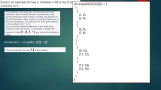 272
Here's an example of how to initialize a 4D array of size
2x2x2x2 in C:
int array4D[2][2][2][2] = {
{
{
{1, 2},
{3, 4}
},
{
{5, 6},
{7, 8}
}
},
{
{
{9, 10},
{11, 12}
},
{
{13, 14},
{15, 16}
}
}
};
This initializes a 4D array with two elements in the first
dimension, each of which contains two elements in the
second dimension, each of which contains two elements in
the third dimension, each of which contains two elements in
the fourth dimension. The values of the array are initialized
to the numbers from 1 to 16.
You can access individual elements of the array using
indices for each dimension. For example, to access the
element at index (1, 0, 1, 1), you can use the following
code:
int element = array4D[1][0][1][1];
This would assign the value 12 to the variable element
 