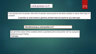273
void pointer in C
if we declare the int pointer, then this int pointer cannot point to the float variable or some other type of
variable
A pointer to void means a generic pointer that can point to any data type
•Dereferencing a void pointer in C
we print the value of the variable which is pointed by the void pointer 'ptr' by using the
statement given below:
*(int*)ptr;
 