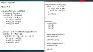 2D array
#include <stdio.h>
#define N 3
void rotateMatrix(int mat[][N]) {
// Transpose the matrix
for (int i = 0; i < N; i++) {
for (int j = i; j < N; j++) {
int temp = mat[i][j];
mat[i][j] = mat[j][i];
mat[j][i] = temp;
}
}
// Reverse each row of the transposed matrix
for (int i = 0; i < N; i++) {
for (int j = 0, k = N - 1; j < k; j++, k--) {
int temp = mat[i][j];
mat[i][j] = mat[i][k];
mat[i][k] = temp;
}
}
}
void printMatrix(int mat[][N]) {
for (int i = 0; i < N; i++) {
for (int j = 0; j < N; j++) {
printf("%d ", mat[i][j]);
}
printf("n");
}
}
int main() {
int mat[N][N] = {
{1, 2, 3},
{4, 5, 6},
{7, 8, 9}
};
printf("Original Matrix:n");
printMatrix(mat);
rotateMatrix(mat);
printf("Rotated Matrix:n");
printMatrix(mat);
return 0;
}
274
 