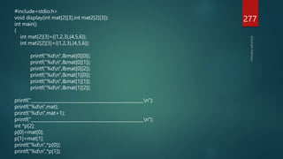 277
#include<stdio.h>
void display(int mat[2][3],int mat2[2][3]);
int main()
{
int mat[2][3]={{1,2,3},{4,5,6}};
int mat2[2][3]={{1,2,3},{4,5,6}};
printf("%dn",&mat[0][0]);
printf("%dn",&mat[0][1]);
printf("%dn",&mat[0][2]);
printf("%dn",&mat[1][0]);
printf("%dn",&mat[1][1]);
printf("%dn",&mat[1][2]);
printf("___________________________________________________n");
printf("%dn",mat);
printf("%dn",mat+1);
printf("___________________________________________________n");
int *p[2];
p[0]=mat[0];
p[1]=mat[1];
printf("%dn",*p[0]);
printf("%dn",*p[1]);
 