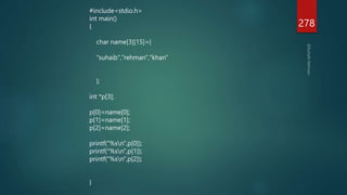 278
#include<stdio.h>
int main()
{
char name[3][15]={
"suhaib","rehman","khan"
};
int *p[3];
p[0]=name[0];
p[1]=name[1];
p[2]=name[2];
printf("%sn",p[0]);
printf("%sn",p[1]);
printf("%sn",p[2]);
}
 