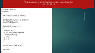 #include<stdio.h>
#include <stdio.h>
// Function to print the Fibonacci series using recursion
int fibonacci(int n) {
if (n <= 1) // base condition
return n;
else // recursive condition
return (fibonacci(n-1) + fibonacci(n-2));
}
int main() {
int num, i;
printf("Enter the number of terms: ");
scanf("%d", &num);
printf("Fibonacci Series: ");
for (i = 0; i < num; i++) {
printf("%d ", fibonacci(i));
}
return 0;
}
284
Write a program to print Fibonacci numbers using Recursion
0 1 1 2 3 5 8 13
#include<stdio.h>
int main()
{
int a=0, b=1, num, c, sum=0;
printf("Enter number of terms: ");
scanf("%d",&num);
for(int i=0; i<num; i++)
{
sum += a;
c = a + b; //next element
Printf(“%dn”,c);
a = b;
b = c;
}
printf("Sum = %d", sum);
return 0;
}
 