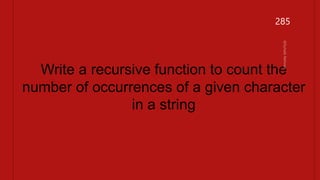#include <stdio.h>
int count_char(char *str, char ch) {
// Base case: empty string
if (*str == '0') {
return 0;
}
// Recursive case
if (*str == ch) {
return 1 + count_char(str + 1, ch);
} else {
return count_char(str + 1, ch);
}
}
int main() {
char str[] = "hello world";
char ch = 'l';
int count = count_char(str, ch);
printf("The character '%c' occurs %d times in '%s'.n", ch, count, str);
return 0;
}
Write a recursive function to count the
number of occurrences of a given character
in a string
285
 