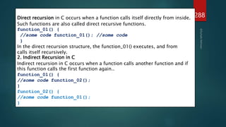 288
1. Direct Recursion in C
Direct recursion in C occurs when a function calls itself directly from inside.
Such functions are also called direct recursive functions.
function_01() {
//some code function_01(); //some code
}
In the direct recursion structure, the function_01() executes, and from
calls itself recursively.
2. Indirect Recursion in C
Indirect recursion in C occurs when a function calls another function and if
this function calls the first function again..
function_01() {
//some code function_02();
}
function_02() {
//some code function_01();
}
 