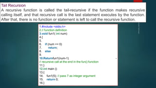 289
Tail Recursion
A recursive function is called the tail-recursive if the function makes recursive
calling itself, and that recursive call is the last statement executes by the function.
After that, there is no function or statement is left to call the recursive function.
1.#include <stdio.h>
2.// function definition
3.void fun1( int num)
4.{
5.
6. if (num == 0)
7. return;
8. else
9.
10.Returnfun1(num-1) -
// recursive call at the end in the fun() function
11.}
12.int main ()
13.{
14. fun1(5); // pass 7 as integer argument
15. return 0;
16.}
 