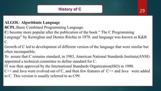29
ALGOL: Algorithmic Language
BCPL:Basic Combined Programming Language.
C: become more popular after the publication of the book “ The C Programming
Language” by Kernighan and Dennis Ritchie in 1978. and language was known as K&R
C.
Growth of C led to development of different version of the language that were similar but
often incompatible.
To assure that C remains standard, in 1983, American National Standards Institute(ANSI)
appointed a technical committee to define standard for C.
IT was then approved by the International Standards Organization(ISO) in 1990.
C++ and Java were evolved out of C, and then few features of C++ and Java were added
to C. This version is usually referred to as C99.
History of C
 