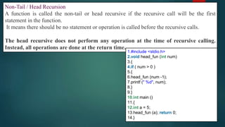 290
Non-Tail / Head Recursion
A function is called the non-tail or head recursive if the recursive call will be the first
statement in the function.
It means there should be no statement or operation is called before the recursive calls.
The head recursive does not perform any operation at the time of recursive calling.
Instead, all operations are done at the return time.
1.#include <stdio.h>
2.void head_fun (int num)
3.{
4.if ( num > 0 )
5.{
6.head_fun (num -1);
7.printf (" %d", num);
8.}
9.}
10.int main ()
11.{
12.int a = 5;
13.head_fun (a); return 0;
14.}
 