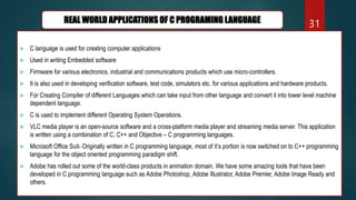  C language is used for creating computer applications
 Used in writing Embedded software
 Firmware for various electronics, industrial and communications products which use micro-controllers.
 It is also used in developing verification software, test code, simulators etc. for various applications and hardware products.
 For Creating Compiler of different Languages which can take input from other language and convert it into lower level machine
dependent language.
 C is used to implement different Operating System Operations.
 VLC media player is an open-source software and a cross-platform media player and streaming media server. This application
is written using a combination of C, C++ and Objective – C programming languages.
 Microsoft Office Suit- Originally written in C programming language, most of it’s portion is now switched on to C++ programming
language for the object oriented programming paradigm shift.
 Adobe has rolled out some of the world-class products in animation domain. We have some amazing tools that have been
developed in C programming language such as Adobe Photoshop, Adobe Illustrator, Adobe Premier, Adobe Image Ready and
others.
31
REAL WORLD APPLICATIONS OF C PROGRAMING LANGUAGE
 