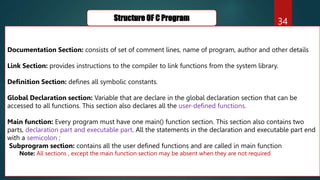 34
Structure OF C Program
Documentation Section: consists of set of comment lines, name of program, author and other details
Link Section: provides instructions to the compiler to link functions from the system library.
Definition Section: defines all symbolic constants.
Global Declaration section: Variable that are declare in the global declaration section that can be
accessed to all functions. This section also declares all the user-defined functions.
Main function: Every program must have one main() function section. This section also contains two
parts, declaration part and executable part. All the statements in the declaration and executable part end
with a semicolon ;
Subprogram section: contains all the user defined functions and are called in main function
Note: All sections , except the main function section may be absent when they are not required
 
