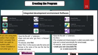 35
Creating the Program
Windows
Integrated development environment Software
•Save the file with “.c” extension.
•Open cmd and write “gcc first.c -o first.exe”
command.
•To execute, enter first
•Here “first.c” is the source code file name and
first.exe is the name of the exe file that the
compiler will create.
•Save the file with “.c” extension.
•Cc first.c
•The compiled and linked program is called executable object
code and is stored automatically file named a.out.
•To execute, enter command a.out
• create your own executable file:
cc –o name source-file
If you are using text
editor then install
GCC compiler first.
Add bin path to
system path
-check installed or
not enter gcc -v
 