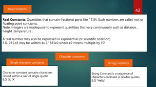 42
Real constants
Real Constants: Quantities that contain fractional parts like 17.34. Such numbers are called real or
floating point constants.
Note: Integers are inadequate to represent quantities that vary continuously such as distance ,
height ,temperature .
A real number may also be expressed in exponential (or scientific notation).
E.G. 215.45 may be written as 2.1545e2 where e2 means multiple by 102
Single character constants String constants
Character constant contains characters
closed within a pair of single quote
E.G ‘5’, ‘X’
String Constant is a sequence of
characters enclosed in double quotes
E.G “Hello”
Character constants
 