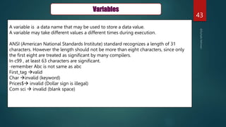 43
Variables
A variable is a data name that may be used to store a data value.
A variable may take different values a different times during execution.
ANSI (American National Standards Institute) standard recognizes a length of 31
characters. However the length should not be more than eight characters, since only
the first eight are treated as significant by many compilers.
In c99 , at least 63 characters are significant.
-remember Abc is not same as abc
First_tag valid
Char invalid (keyword)
Prices$ invalid (Dollar sign is illegal)
Com sci  invalid (blank space)
 
