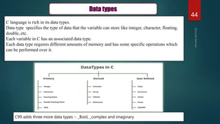 44
Data types
C language is rich in its data types.
Data type specifies the type of data that the variable can store like integer, character, floating,
double, etc.
Each variable in C has an associated data type.
Each data type requires different amounts of memory and has some specific operations which
can be performed over it.
C99 adds three more data types :- _Bool, _complex and imaginary
 