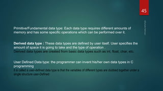 45
Primitive/Fundamental data type: Each data type requires different amounts of
memory and has some specific operations which can be performed over it.
Derived data type : These data types are defined by user itself. User specifies the
amount of space it is going to take and the type of operation .
Derived data types are created from basic data types such as int, float, char, etc.
User Defined Data type: the programmer can invent his/her own data types in C
programming.
it is called a user-defined data type is that the variables of different types are clubbed together under a
single structure user-Defined
 