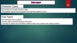 49
Character Types
Void Types
Characters are usually stored in 8bits.
The qualifier signed and unsigned may explicitly applied to char
The void type has no values.
Usually used to specify the type of function.
A function is said to be void when it doesn’t return any value to the calling function
Data types
 