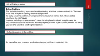 5
•Identify the problem
Define Problem
The first step in solving a problem is understanding what that problem actually is. You need
to be sure that you're dealing with the real problem.
To really solve the problem, it's important to find out what started it all. This is called
identifying the root cause
However, defining a problem doesn't mean deciding how to solve it straight away. It's
important to look at the issue from a variety of perspectives. If you commit yourself too early,
you can end up with a short-sighted solution
As you define your problem, you'll often discover just how complicated it is.
•Define the context of the problem
 