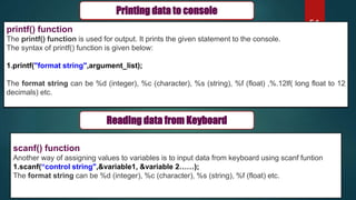 51
scanf() function
Another way of assigning values to variables is to input data from keyboard using scanf funtion
1.scanf(“control string",&variable1, &variable 2……);
The format string can be %d (integer), %c (character), %s (string), %f (float) etc.
Printing data to console
printf() function
The printf() function is used for output. It prints the given statement to the console.
The syntax of printf() function is given below:
1.printf("format string",argument_list);
The format string can be %d (integer), %c (character), %s (string), %f (float) ,%.12lf( long float to 12
decimals) etc.
Reading data from Keyboard
Printing data to console
printf() function
The printf() function is used for output. It prints the given statement to the console.
The syntax of printf() function is given below:
1.printf("format string",argument_list);
The format string can be %d (integer), %c (character), %s (string), %f (float) ,%.12lf( long float to 12
decimals) etc.
 