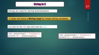 57
you must use the char type and create an array
Strings are used for storing text/characters
String in C
C does not have a String type to create string variables
char university[] = “chitkara";
printf("%c", university[0]);
char university[] = “chitkara";
printf("%s", university);
 
