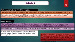 58
String in C
Take Input of a String in C Without Spaces
The scanf() function is probably the easiest way to string input in C. We just need the access
specifier %s
Hence, the scanf() function should be preferred when we know the string we want to input doesn't
contain white spaces and that it will not exceed the memory buffer.
gets() function
The working of gets() is such that it keeps reading the input stream until it encounters a
newline character: n. Hence, even if the string input in C has spaces in it, all of them get
included as input until n doesn't occur.
But gets() doesn't care about the size of the character array passed to it and would lead to buffer over
flow
A buffer overflow (or buffer overrun) occurs when the
volume of data exceeds the storage capacity of the
memory buffer The gets() method is no longer a standard
function according to the C11 standard ISO/IEC
9899:2011. But it is still available in libraries
and will continue to be available for
compatibility reasons.
 