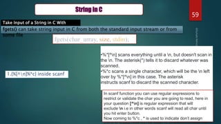 59
String in C
Take Input of a String in C With
Spaces
fgets() can take string input in C from both the standard input stream or from
some file
fgets(char_array, size, stdin);
1.{%[^n]%*c} inside scanf
•%*[^n] scans everything until a n, but doesn't scan in
the n. The asterisk(*) tells it to discard whatever was
scanned.
•%*c scans a single character, which will be the n left
over by %*[^n] in this case. The asterisk
instructs scanf to discard the scanned character.
In scanf function you can use regular expressions to
restrict or validate the char you are going to read, here in
your question [^n] is regular expression that will
exclude n i.e in other words scanf will read all char until
you hit enter button.
Now coming to %*c , * is used to indicate don’t assign
 