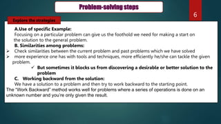 6
Problem-solving steps
A.Use of specific Example:
Focusing on a particular problem can give us the foothold we need for making a start on
the solution to the general problem.
B. Similarities among problems:
 Check similarities between the current problem and past problems which we have solved
 more experience one has with tools and techniques, more efficiently he/she can tackle the given
problem.
 But sometimes it blocks us from discovering a desirable or better solution to the
problem
C. Working backward from the solution:
We have a solution to a problem and then try to work backward to the starting point.
The “Work Backward” method works well for problems where a series of operations is done on an
unknown number and you’re only given the result.
Explore the strategies
 