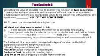 61
Type Casting in C
Converting the value of one data type to another type is known as type conversion.
C permits the mixing of constants and variables of different types in an expression.
C automatically converts any intermediate values to the proper type without losing any
significance._________IMPLICIT TYPE CONVERSION.
RULE: Lower type is converted into a higher type
All short and char are converted to int.
I. if one operand is long double the other will be converted long double.
II. If one operand is double the other is converted to double and result will be double.
III. --------------------float the ----------------------float and -----------------float.
IV. ---------------------long int----------------------long int and --------------long int.
The final result of an expression is converted to type of variable on the left of
assignment sign before assigning value to it.
Following changes are introduced
Float to int cause truncation of fractional part.
Double to float cause loss of rounding digits.
Long int to int cause dropping of excess higher order bits
 