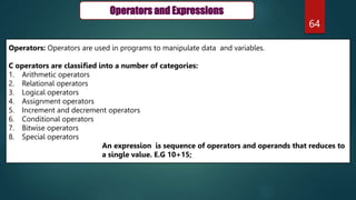 64
Operators and Expressions
Operators: Operators are used in programs to manipulate data and variables.
C operators are classified into a number of categories:
1. Arithmetic operators
2. Relational operators
3. Logical operators
4. Assignment operators
5. Increment and decrement operators
6. Conditional operators
7. Bitwise operators
8. Special operators
An expression is sequence of operators and operands that reduces to
a single value. E.G 10+15;
 