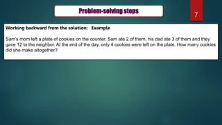 7
Problem-solving steps
Working backward from the solution: Example
Sam’s mom left a plate of cookies on the counter. Sam ate 2 of them, his dad ate 3 of them and they
gave 12 to the neighbor. At the end of the day, only 4 cookies were left on the plate. How many cookies
did she make altogether?
 