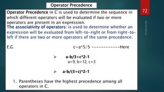 72
Operator Precedence in C is used to determine the sequence in
which different operators will be evaluated if two or more
operators are present in an expression.
The associativity of operators: is used to determine whether an
expression will be evaluated from left-to-right or from right-to-
left if there are two or more operators of the same precedence.
E.G c=a*5/5 ------------Here
 a-b/3+c*2-1
a=9, b=12, c=3
 a-b/(3+c)*2-1
1. Parentheses have the highest precedence among all
operators in C.
Operator Precedence
 