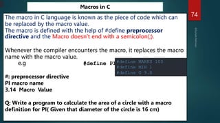 74
Macros in C
The macro in C language is known as the piece of code which can
be replaced by the macro value.
The macro is defined with the help of #define preprocessor
directive and the Macro doesn’t end with a semicolon(;).
Whenever the compiler encounters the macro, it replaces the macro
name with the macro value.
e.g #define PI 3.14
#: preprocessor directive
PI macro name
3.14 Macro Value
Q: Write a program to calculate the area of a circle with a macro
definition for PI( Given that diameter of the circle is 16 cm)
#define MARKS 100
#define MIN 1
#define G 9.8
 