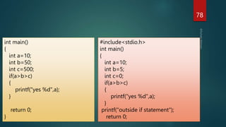 78
int main()
{
int a=10;
int b=50;
int c=500;
if(a>b>c)
{
printf("yes %d",a);
}
return 0;
}
#include<stdio.h>
int main()
{
int a=10;
int b=5;
int c=0;
if(a>b>c)
{
printf("yes %d",a);
}
printf("outside if statement");
return 0;
 