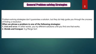 8
General Problem solving Strategies
Problem-solving strategies don’t guarantee a solution, but they do help guide you through the process
of finding a resolution.
Often we phrase a problem in one of the following strategies:
1. trial and error. In other words, you try different solutions until you find one that works.
2. Divide and Conquer: E.g Merge Sort
 