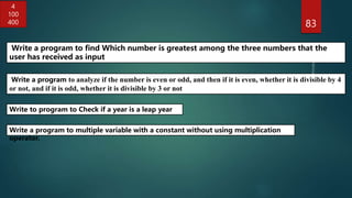 83
Write a program to analyze if the number is even or odd, and then if it is even, whether it is divisible by 4
or not, and if it is odd, whether it is divisible by 3 or not
Write to program to Check if a year is a leap year
Write a program to find Which number is greatest among the three numbers that the
user has received as input
4
100
400
Write a program to multiple variable with a constant without using multiplication
operator.
 