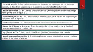 85
The math.h header defines various mathematical functions and one macro. All the functions
available in this library take double as an argument and return double as the result.
double ceil(double x): The C library function double ceil (double x) returns the smallest integer
value greater than or equal to x.
double floor(double x): The C library function double floor(double x) returns the largest integer
value less than or equal to x.
double fabs(double x): The C library function double fabs(double x) returns the absolute value of x
double fmod(double x, double y) : The C library function double fmod(double x, double y)
returns the remainder of x divided by y.
sqrt(double x): The C library function double sqrt(double x) returns the square root of x
double pow(double x, double y): The C library function double pow(double x, double y) returns
x raised to the power of y i.e. xy.
 