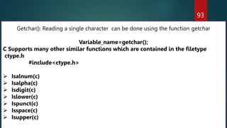 93
Getchar(): Reading a single character can be done using the function getchar
Variable_name=getchar();
C Supports many other similar functions which are contained in the filetype
ctype.h
#include<ctype.h>
 Isalnum(c)
 Isalpha(c)
 Isdigit(c)
 Islower(c)
 Ispunct(c)
 Isspace(c)
 Isupper(c)
 