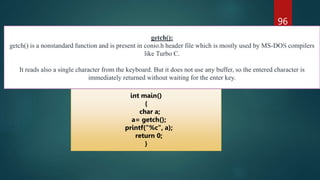 96
int main()
{
char a;
a= getch();
printf("%c", a);
return 0;
}
getch():
getch() is a nonstandard function and is present in conio.h header file which is mostly used by MS-DOS compilers
like Turbo C.
It reads also a single character from the keyboard. But it does not use any buffer, so the entered character is
immediately returned without waiting for the enter key.
 