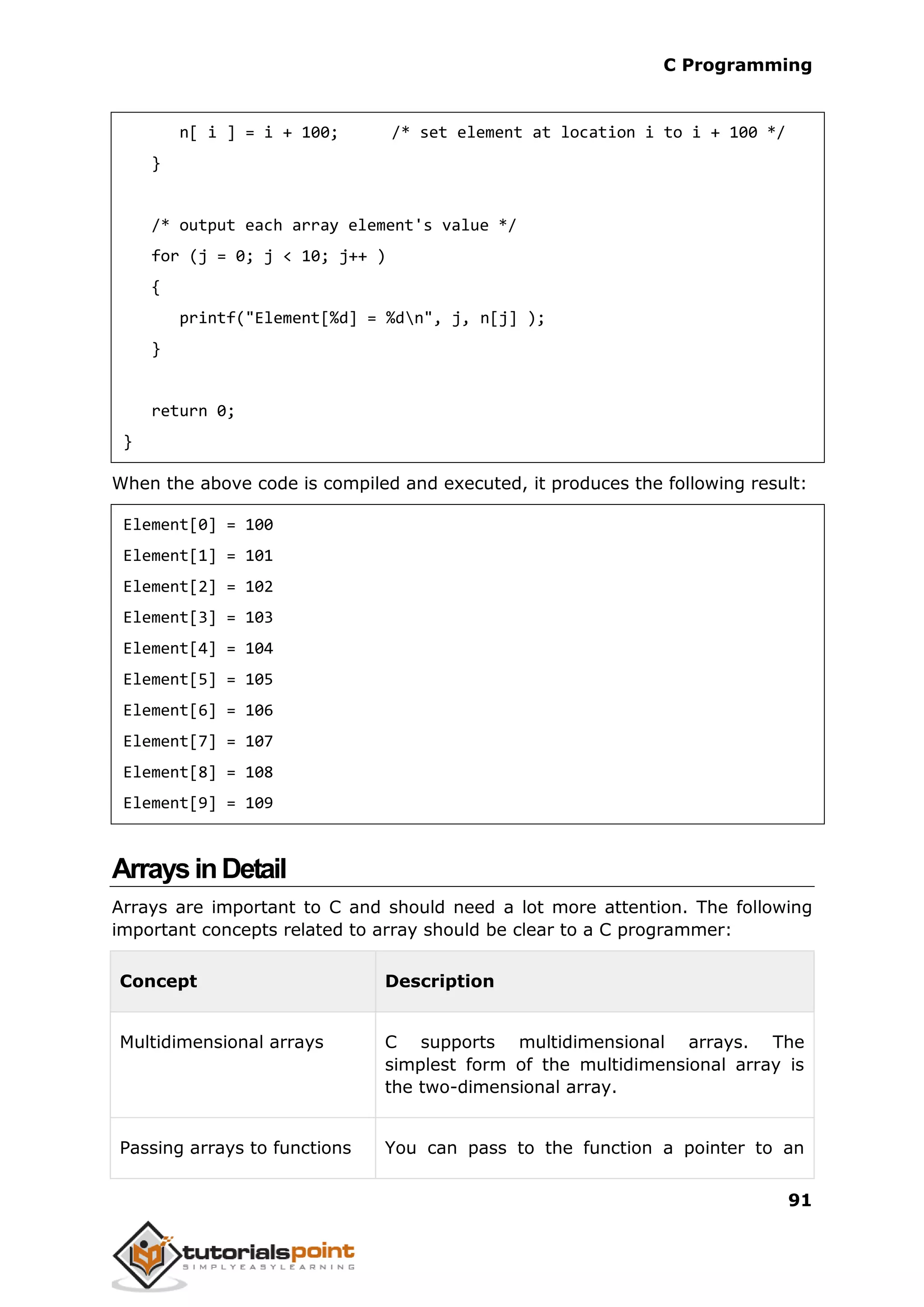 C Programming 91 n[ i ] = i + 100; /* set element at location i to i + 100 */ } /* output each array element's value */ for (j = 0; j < 10; j++ ) { printf("Element[%d] = %dn", j, n[j] ); } return 0; } When the above code is compiled and executed, it produces the following result: Element[0] = 100 Element[1] = 101 Element[2] = 102 Element[3] = 103 Element[4] = 104 Element[5] = 105 Element[6] = 106 Element[7] = 107 Element[8] = 108 Element[9] = 109 ArraysinDetail Arrays are important to C and should need a lot more attention. The following important concepts related to array should be clear to a C programmer: Concept Description Multidimensional arrays C supports multidimensional arrays. The simplest form of the multidimensional array is the two-dimensional array. Passing arrays to functions You can pass to the function a pointer to an 