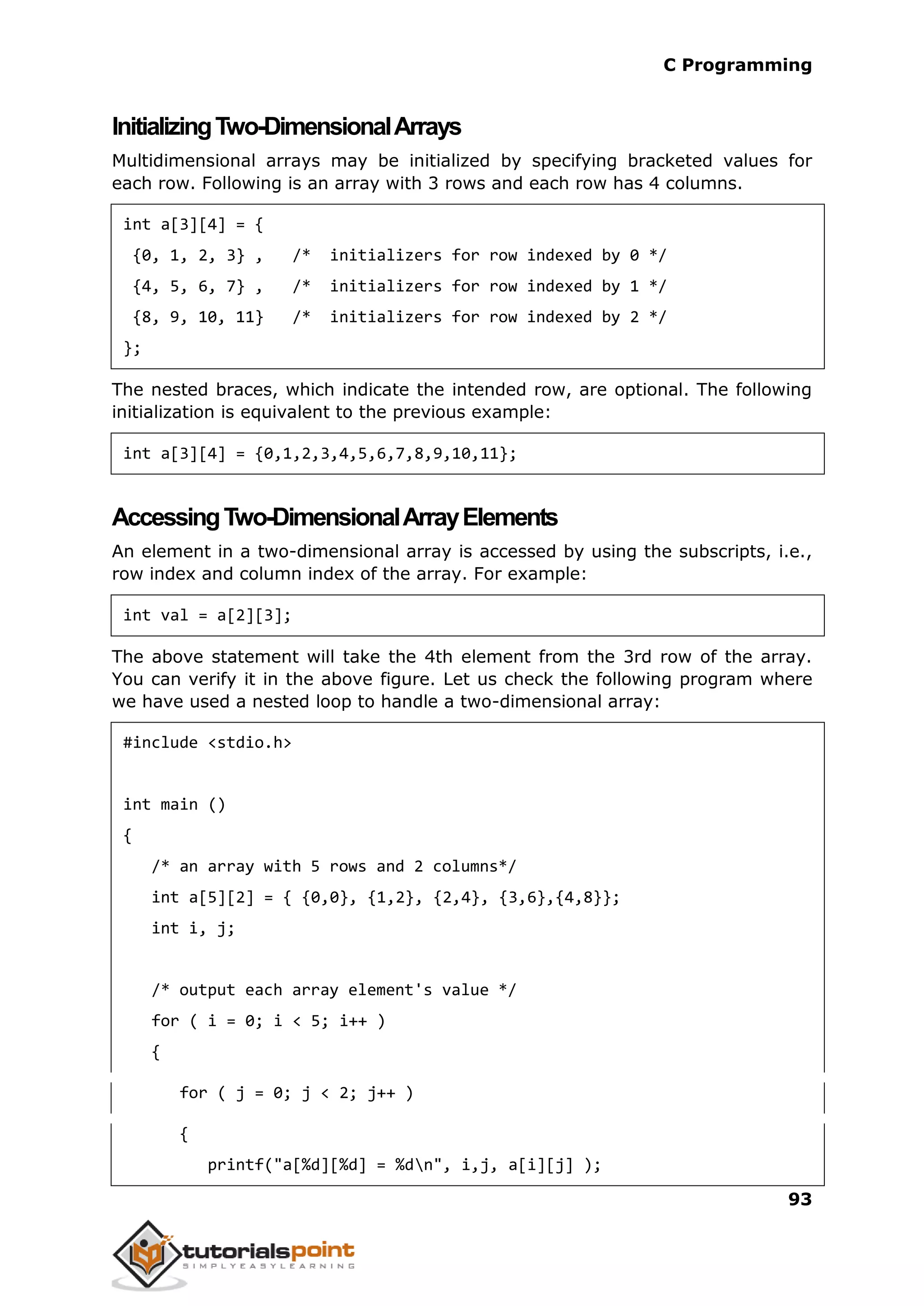 C Programming 93 InitializingTwo-DimensionalArrays Multidimensional arrays may be initialized by specifying bracketed values for each row. Following is an array with 3 rows and each row has 4 columns. int a[3][4] = { {0, 1, 2, 3} , /* initializers for row indexed by 0 */ {4, 5, 6, 7} , /* initializers for row indexed by 1 */ {8, 9, 10, 11} /* initializers for row indexed by 2 */ }; The nested braces, which indicate the intended row, are optional. The following initialization is equivalent to the previous example: int a[3][4] = {0,1,2,3,4,5,6,7,8,9,10,11}; AccessingTwo-DimensionalArrayElements An element in a two-dimensional array is accessed by using the subscripts, i.e., row index and column index of the array. For example: int val = a[2][3]; The above statement will take the 4th element from the 3rd row of the array. You can verify it in the above figure. Let us check the following program where we have used a nested loop to handle a two-dimensional array: #include <stdio.h> int main () { /* an array with 5 rows and 2 columns*/ int a[5][2] = { {0,0}, {1,2}, {2,4}, {3,6},{4,8}}; int i, j; /* output each array element's value */ for ( i = 0; i < 5; i++ ) { for ( j = 0; j < 2; j++ ) { printf("a[%d][%d] = %dn", i,j, a[i][j] ); 