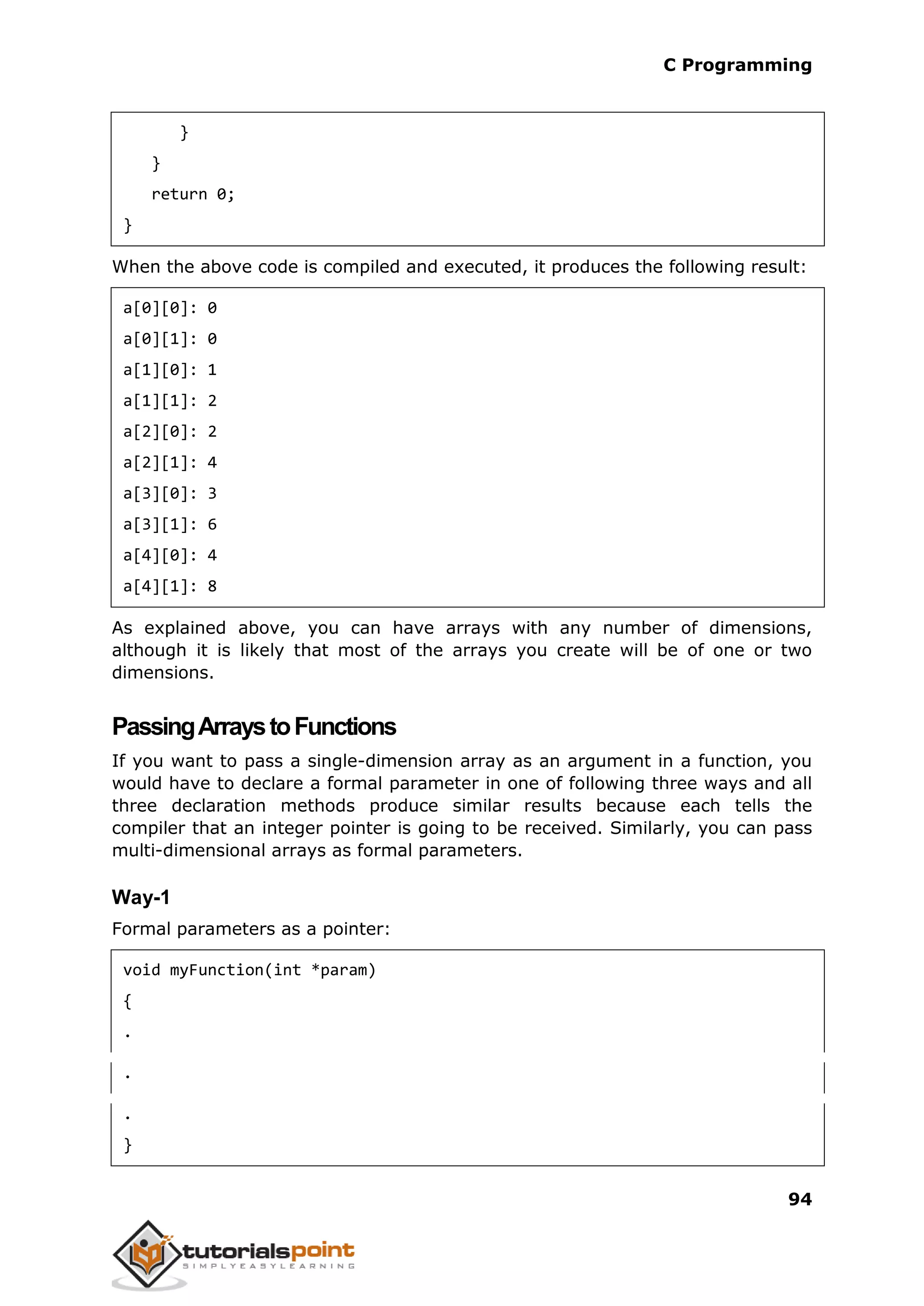 C Programming 94 } } return 0; } When the above code is compiled and executed, it produces the following result: a[0][0]: 0 a[0][1]: 0 a[1][0]: 1 a[1][1]: 2 a[2][0]: 2 a[2][1]: 4 a[3][0]: 3 a[3][1]: 6 a[4][0]: 4 a[4][1]: 8 As explained above, you can have arrays with any number of dimensions, although it is likely that most of the arrays you create will be of one or two dimensions. PassingArraystoFunctions If you want to pass a single-dimension array as an argument in a function, you would have to declare a formal parameter in one of following three ways and all three declaration methods produce similar results because each tells the compiler that an integer pointer is going to be received. Similarly, you can pass multi-dimensional arrays as formal parameters. Way-1 Formal parameters as a pointer: void myFunction(int *param) { . . . } 