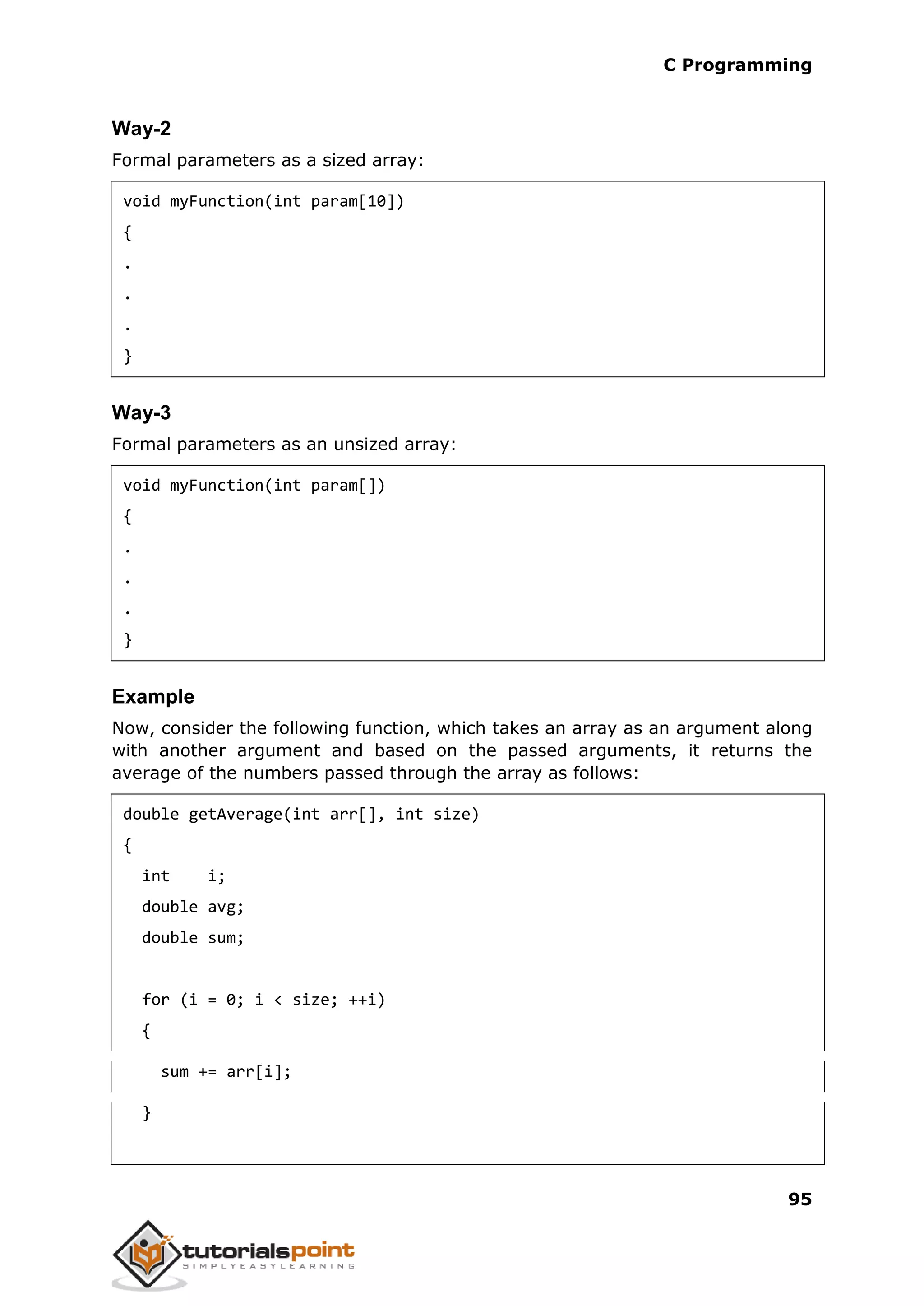 C Programming 95 Way-2 Formal parameters as a sized array: void myFunction(int param[10]) { . . . } Way-3 Formal parameters as an unsized array: void myFunction(int param[]) { . . . } Example Now, consider the following function, which takes an array as an argument along with another argument and based on the passed arguments, it returns the average of the numbers passed through the array as follows: double getAverage(int arr[], int size) { int i; double avg; double sum; for (i = 0; i < size; ++i) { sum += arr[i]; } 