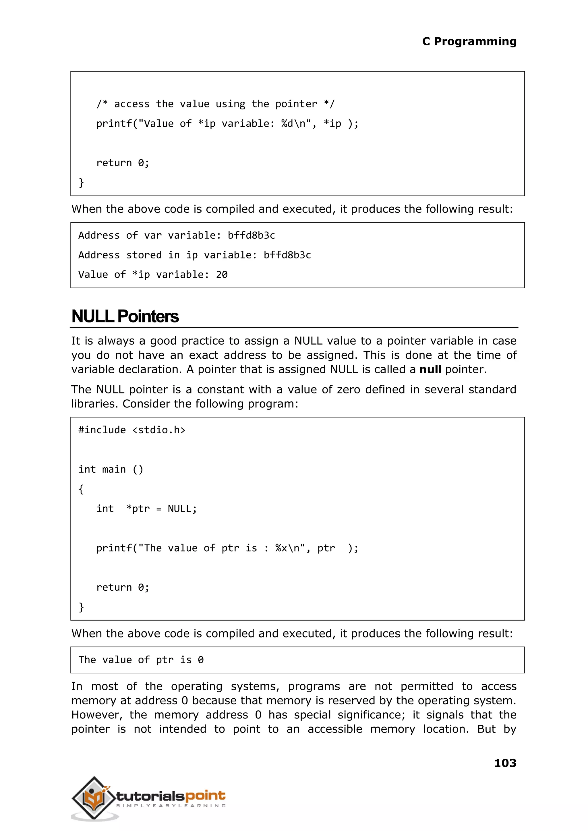 C Programming 103 /* access the value using the pointer */ printf("Value of *ip variable: %dn", *ip ); return 0; } When the above code is compiled and executed, it produces the following result: Address of var variable: bffd8b3c Address stored in ip variable: bffd8b3c Value of *ip variable: 20 NULLPointers It is always a good practice to assign a NULL value to a pointer variable in case you do not have an exact address to be assigned. This is done at the time of variable declaration. A pointer that is assigned NULL is called a null pointer. The NULL pointer is a constant with a value of zero defined in several standard libraries. Consider the following program: #include <stdio.h> int main () { int *ptr = NULL; printf("The value of ptr is : %xn", ptr ); return 0; } When the above code is compiled and executed, it produces the following result: The value of ptr is 0 In most of the operating systems, programs are not permitted to access memory at address 0 because that memory is reserved by the operating system. However, the memory address 0 has special significance; it signals that the pointer is not intended to point to an accessible memory location. But by 