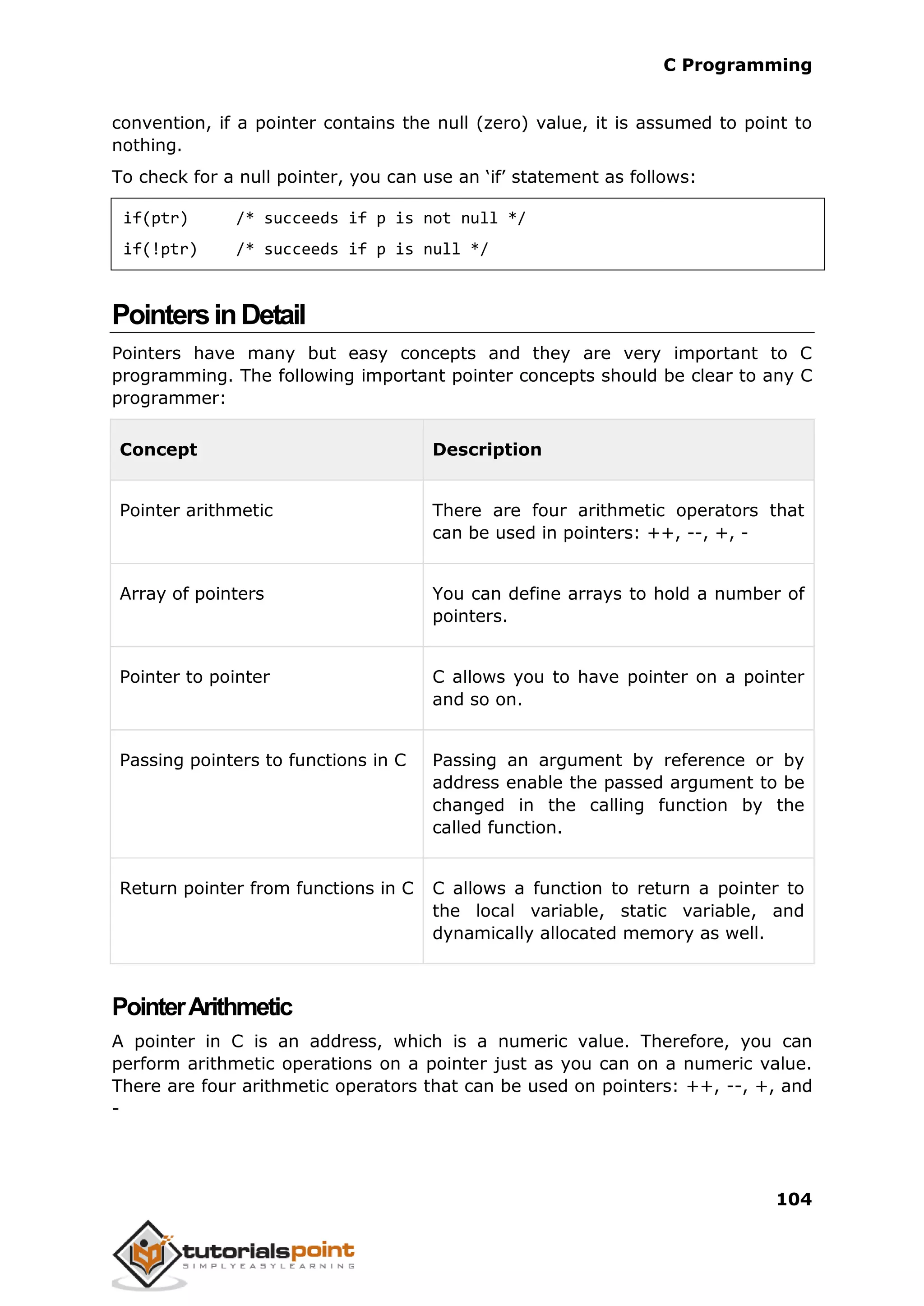 C Programming 104 convention, if a pointer contains the null (zero) value, it is assumed to point to nothing. To check for a null pointer, you can use an ‘if’ statement as follows: if(ptr) /* succeeds if p is not null */ if(!ptr) /* succeeds if p is null */ PointersinDetail Pointers have many but easy concepts and they are very important to C programming. The following important pointer concepts should be clear to any C programmer: Concept Description Pointer arithmetic There are four arithmetic operators that can be used in pointers: ++, --, +, - Array of pointers You can define arrays to hold a number of pointers. Pointer to pointer C allows you to have pointer on a pointer and so on. Passing pointers to functions in C Passing an argument by reference or by address enable the passed argument to be changed in the calling function by the called function. Return pointer from functions in C C allows a function to return a pointer to the local variable, static variable, and dynamically allocated memory as well. PointerArithmetic A pointer in C is an address, which is a numeric value. Therefore, you can perform arithmetic operations on a pointer just as you can on a numeric value. There are four arithmetic operators that can be used on pointers: ++, --, +, and - 