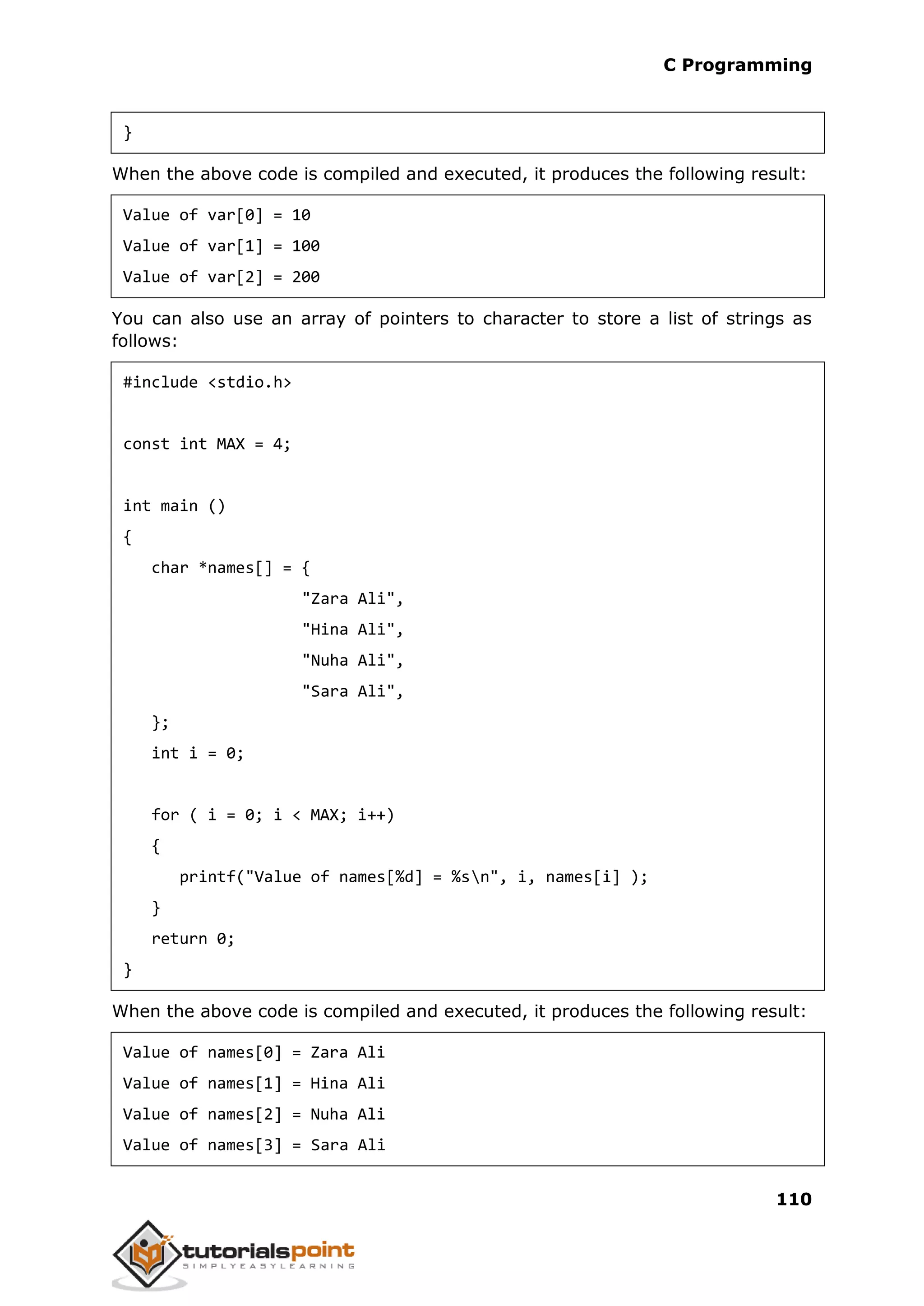 C Programming 110 } When the above code is compiled and executed, it produces the following result: Value of var[0] = 10 Value of var[1] = 100 Value of var[2] = 200 You can also use an array of pointers to character to store a list of strings as follows: #include <stdio.h> const int MAX = 4; int main () { char *names[] = { "Zara Ali", "Hina Ali", "Nuha Ali", "Sara Ali", }; int i = 0; for ( i = 0; i < MAX; i++) { printf("Value of names[%d] = %sn", i, names[i] ); } return 0; } When the above code is compiled and executed, it produces the following result: Value of names[0] = Zara Ali Value of names[1] = Hina Ali Value of names[2] = Nuha Ali Value of names[3] = Sara Ali 