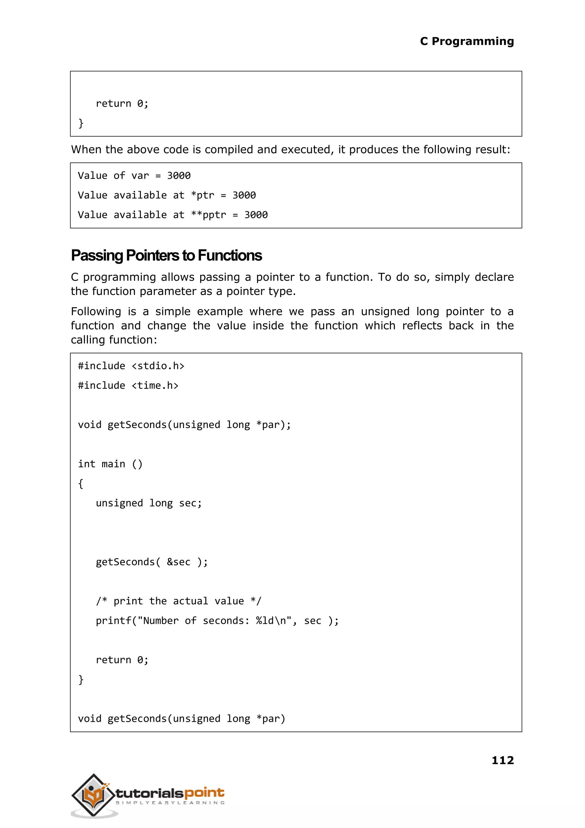 C Programming 112 return 0; } When the above code is compiled and executed, it produces the following result: Value of var = 3000 Value available at *ptr = 3000 Value available at **pptr = 3000 PassingPointerstoFunctions C programming allows passing a pointer to a function. To do so, simply declare the function parameter as a pointer type. Following is a simple example where we pass an unsigned long pointer to a function and change the value inside the function which reflects back in the calling function: #include <stdio.h> #include <time.h> void getSeconds(unsigned long *par); int main () { unsigned long sec; getSeconds( &sec ); /* print the actual value */ printf("Number of seconds: %ldn", sec ); return 0; } void getSeconds(unsigned long *par) 