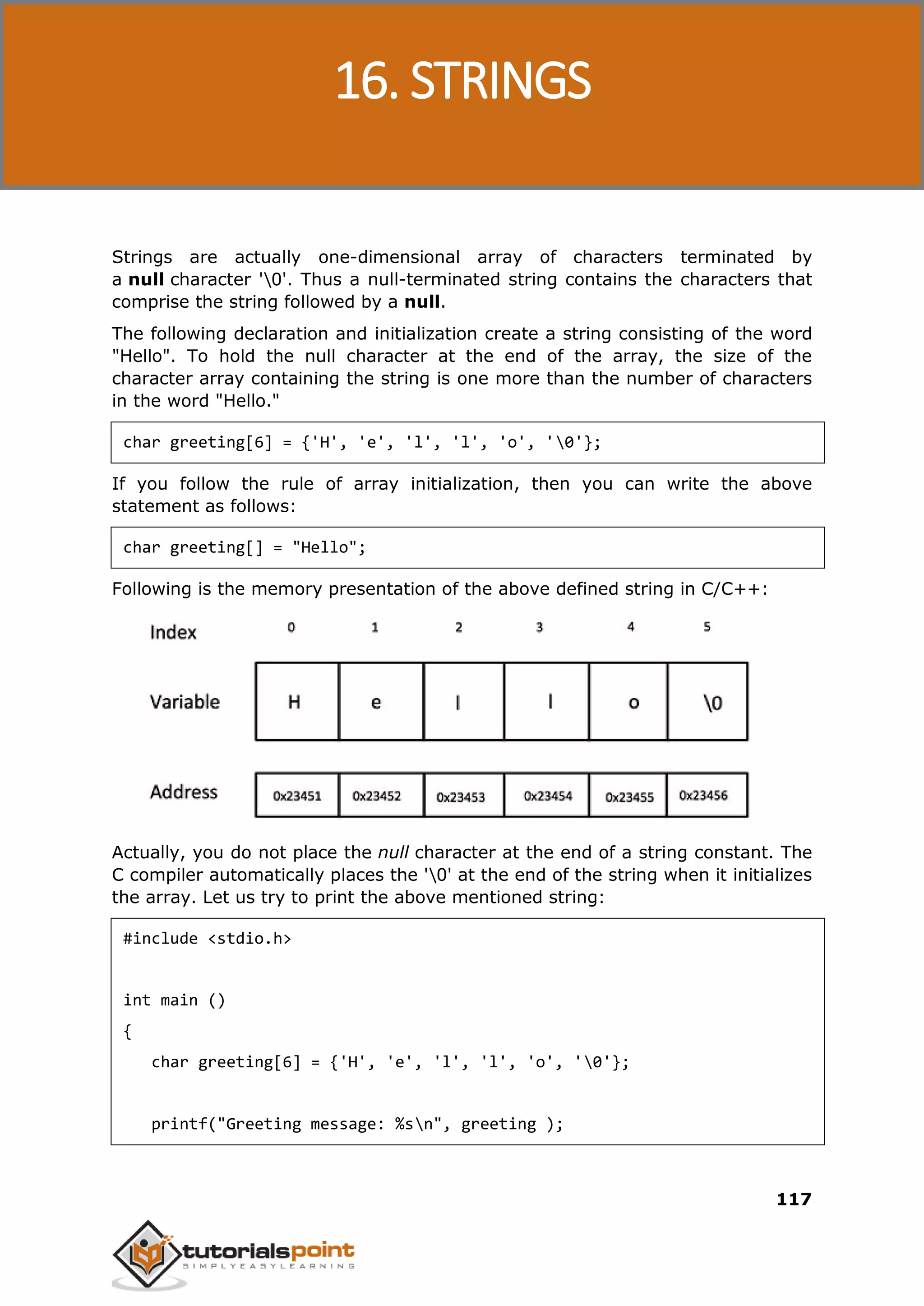 C Programming 117 Strings are actually one-dimensional array of characters terminated by a null character '0'. Thus a null-terminated string contains the characters that comprise the string followed by a null. The following declaration and initialization create a string consisting of the word "Hello". To hold the null character at the end of the array, the size of the character array containing the string is one more than the number of characters in the word "Hello." char greeting[6] = {'H', 'e', 'l', 'l', 'o', '0'}; If you follow the rule of array initialization, then you can write the above statement as follows: char greeting[] = "Hello"; Following is the memory presentation of the above defined string in C/C++: Actually, you do not place the null character at the end of a string constant. The C compiler automatically places the '0' at the end of the string when it initializes the array. Let us try to print the above mentioned string: #include <stdio.h> int main () { char greeting[6] = {'H', 'e', 'l', 'l', 'o', '0'}; printf("Greeting message: %sn", greeting ); 16. STRINGS 