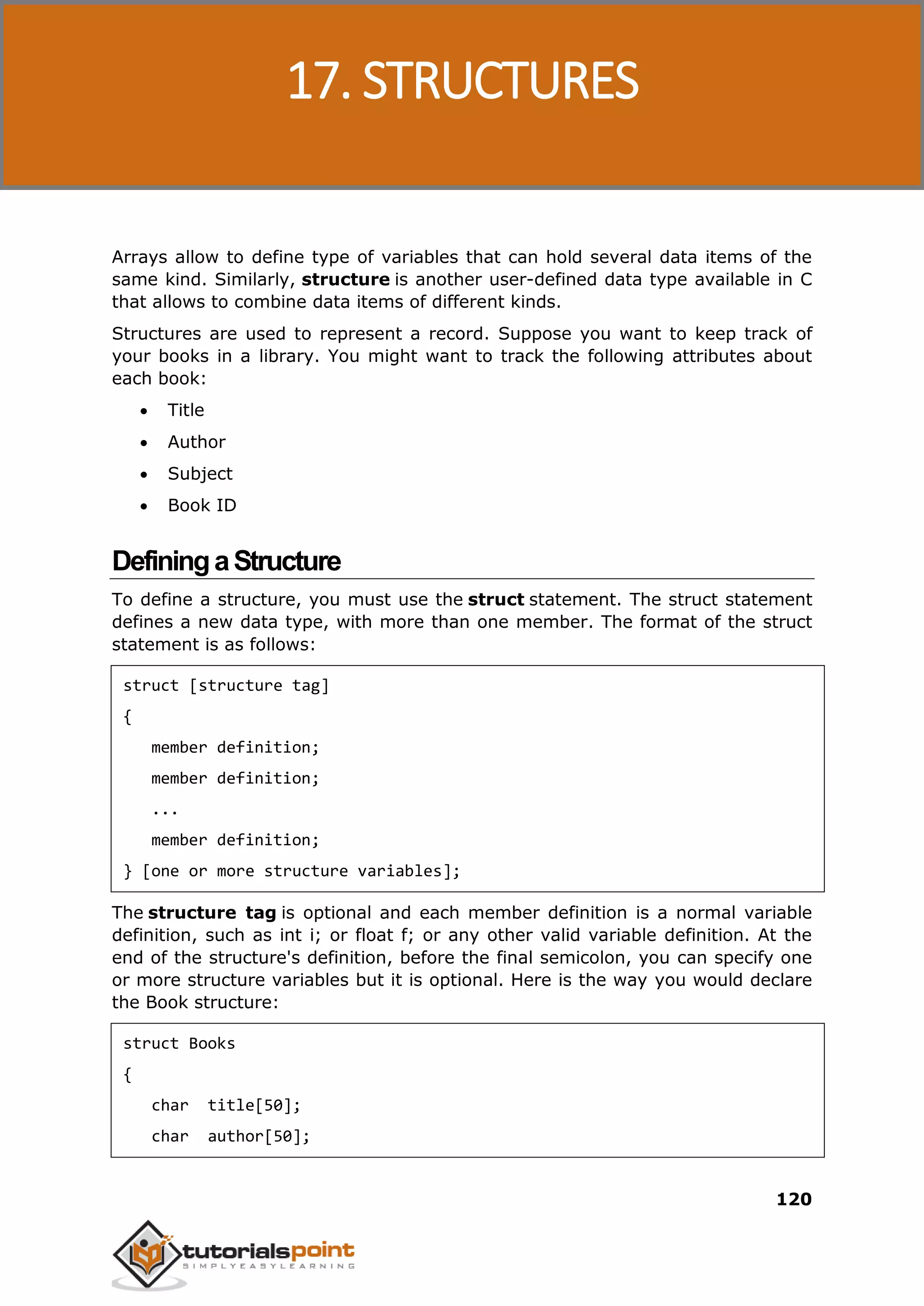 C Programming 120 Arrays allow to define type of variables that can hold several data items of the same kind. Similarly, structure is another user-defined data type available in C that allows to combine data items of different kinds. Structures are used to represent a record. Suppose you want to keep track of your books in a library. You might want to track the following attributes about each book:  Title  Author  Subject  Book ID DefiningaStructure To define a structure, you must use the struct statement. The struct statement defines a new data type, with more than one member. The format of the struct statement is as follows: struct [structure tag] { member definition; member definition; ... member definition; } [one or more structure variables]; The structure tag is optional and each member definition is a normal variable definition, such as int i; or float f; or any other valid variable definition. At the end of the structure's definition, before the final semicolon, you can specify one or more structure variables but it is optional. Here is the way you would declare the Book structure: struct Books { char title[50]; char author[50]; 17. STRUCTURES 