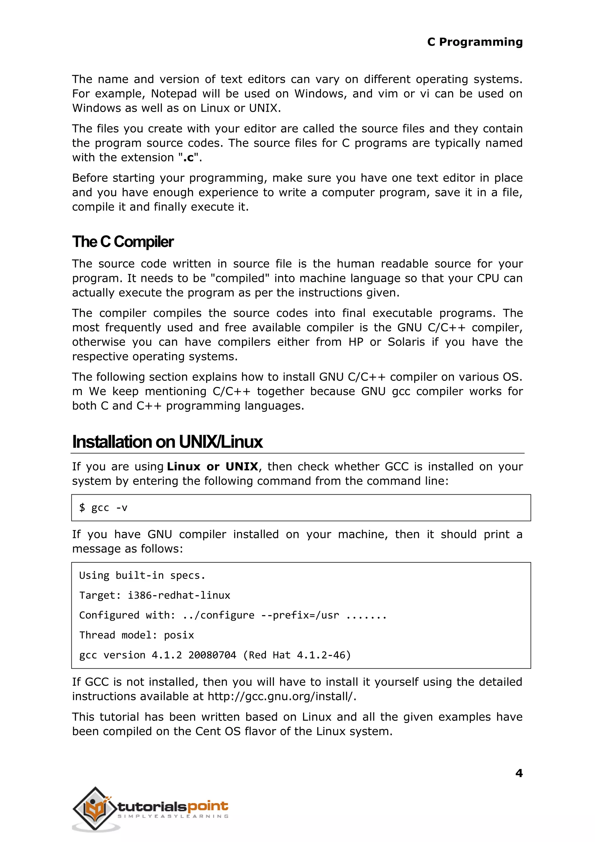 C Programming 4 The name and version of text editors can vary on different operating systems. For example, Notepad will be used on Windows, and vim or vi can be used on Windows as well as on Linux or UNIX. The files you create with your editor are called the source files and they contain the program source codes. The source files for C programs are typically named with the extension ".c". Before starting your programming, make sure you have one text editor in place and you have enough experience to write a computer program, save it in a file, compile it and finally execute it. TheCCompiler The source code written in source file is the human readable source for your program. It needs to be "compiled" into machine language so that your CPU can actually execute the program as per the instructions given. The compiler compiles the source codes into final executable programs. The most frequently used and free available compiler is the GNU C/C++ compiler, otherwise you can have compilers either from HP or Solaris if you have the respective operating systems. The following section explains how to install GNU C/C++ compiler on various OS. m We keep mentioning C/C++ together because GNU gcc compiler works for both C and C++ programming languages. InstallationonUNIX/Linux If you are using Linux or UNIX, then check whether GCC is installed on your system by entering the following command from the command line: $ gcc -v If you have GNU compiler installed on your machine, then it should print a message as follows: Using built-in specs. Target: i386-redhat-linux Configured with: ../configure --prefix=/usr ....... Thread model: posix gcc version 4.1.2 20080704 (Red Hat 4.1.2-46) If GCC is not installed, then you will have to install it yourself using the detailed instructions available at http://gcc.gnu.org/install/. This tutorial has been written based on Linux and all the given examples have been compiled on the Cent OS flavor of the Linux system. 