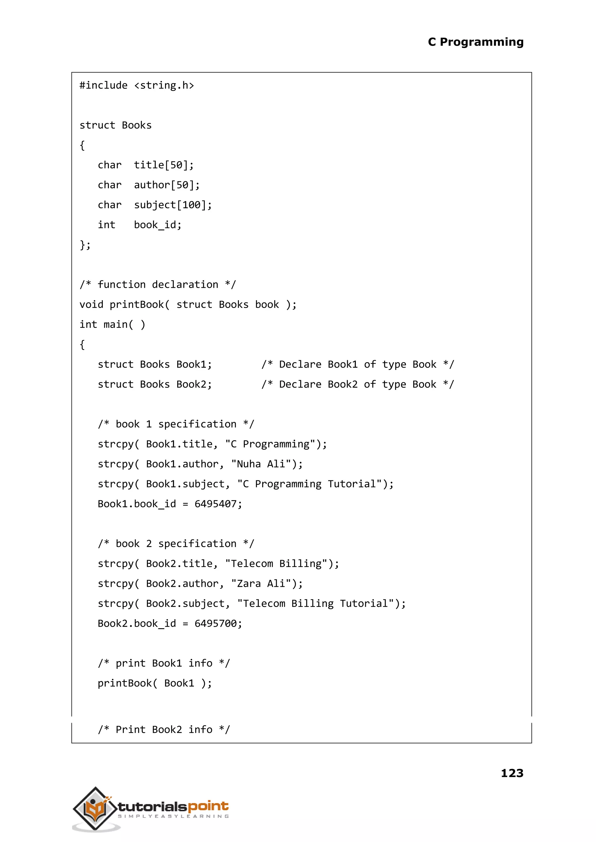 C Programming 123 #include <string.h> struct Books { char title[50]; char author[50]; char subject[100]; int book_id; }; /* function declaration */ void printBook( struct Books book ); int main( ) { struct Books Book1; /* Declare Book1 of type Book */ struct Books Book2; /* Declare Book2 of type Book */ /* book 1 specification */ strcpy( Book1.title, "C Programming"); strcpy( Book1.author, "Nuha Ali"); strcpy( Book1.subject, "C Programming Tutorial"); Book1.book_id = 6495407; /* book 2 specification */ strcpy( Book2.title, "Telecom Billing"); strcpy( Book2.author, "Zara Ali"); strcpy( Book2.subject, "Telecom Billing Tutorial"); Book2.book_id = 6495700; /* print Book1 info */ printBook( Book1 ); /* Print Book2 info */ 