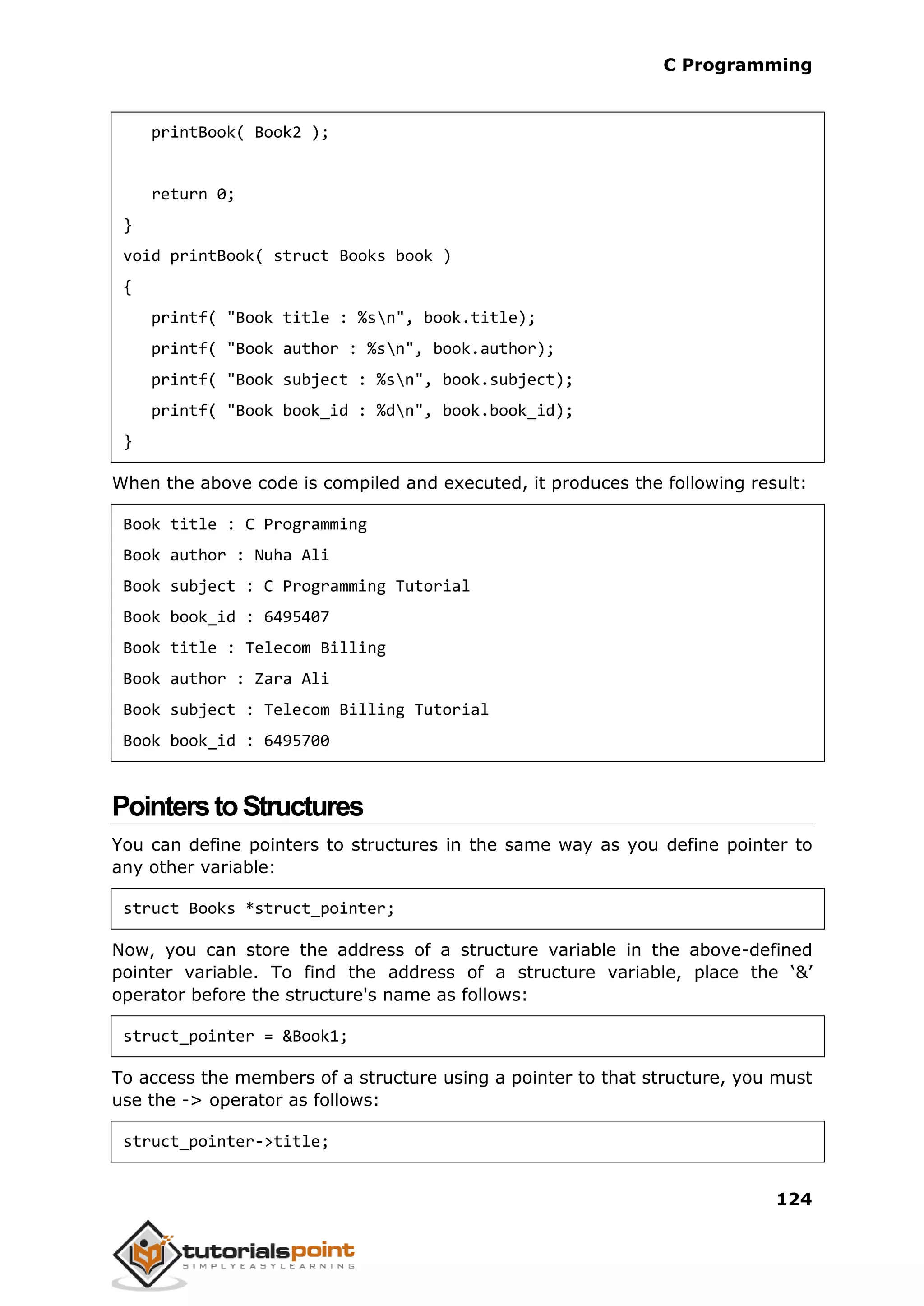 C Programming 124 printBook( Book2 ); return 0; } void printBook( struct Books book ) { printf( "Book title : %sn", book.title); printf( "Book author : %sn", book.author); printf( "Book subject : %sn", book.subject); printf( "Book book_id : %dn", book.book_id); } When the above code is compiled and executed, it produces the following result: Book title : C Programming Book author : Nuha Ali Book subject : C Programming Tutorial Book book_id : 6495407 Book title : Telecom Billing Book author : Zara Ali Book subject : Telecom Billing Tutorial Book book_id : 6495700 PointerstoStructures You can define pointers to structures in the same way as you define pointer to any other variable: struct Books *struct_pointer; Now, you can store the address of a structure variable in the above-defined pointer variable. To find the address of a structure variable, place the ‘&’ operator before the structure's name as follows: struct_pointer = &Book1; To access the members of a structure using a pointer to that structure, you must use the -> operator as follows: struct_pointer->title; 